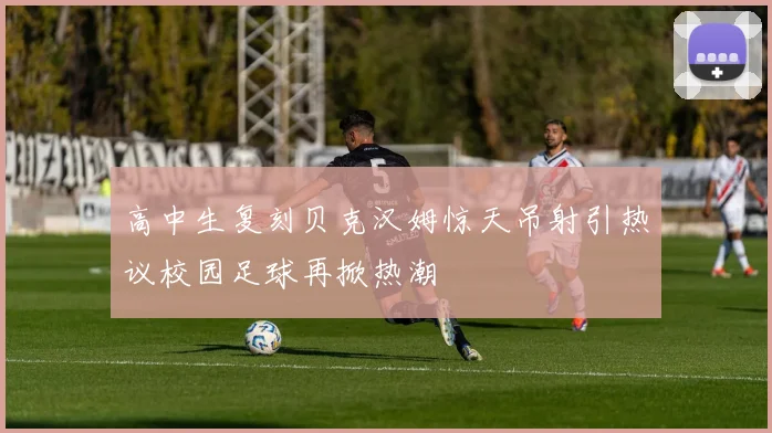 高中生复刻贝克汉姆惊天吊射引热议校园足球再掀热潮