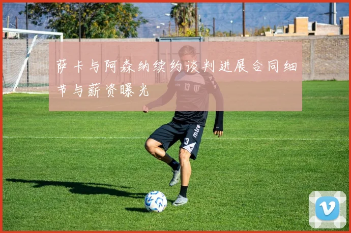 萨卡与阿森纳续约谈判进展合同细节与薪资曝光