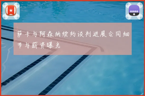 萨卡与阿森纳续约谈判进展合同细节与薪资曝光